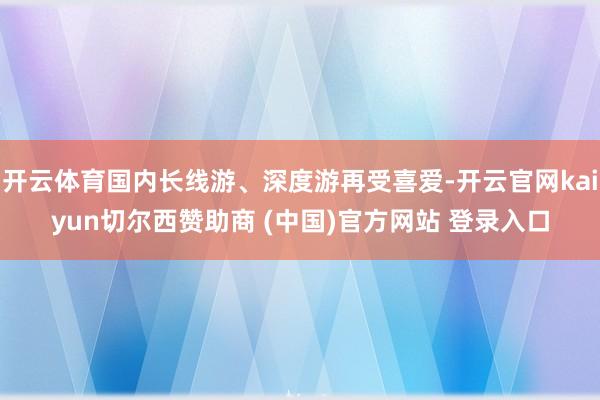 开云体育国内长线游、深度游再受喜爱-开云官网kaiyun切尔西赞助商 (中国)官方网站 登录入口