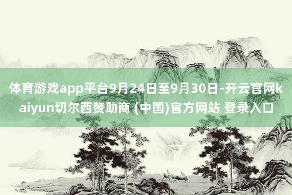 体育游戏app平台9月24日至9月30日-开云官网kaiyun切尔西赞助商 (中国)官方网站 登录入口