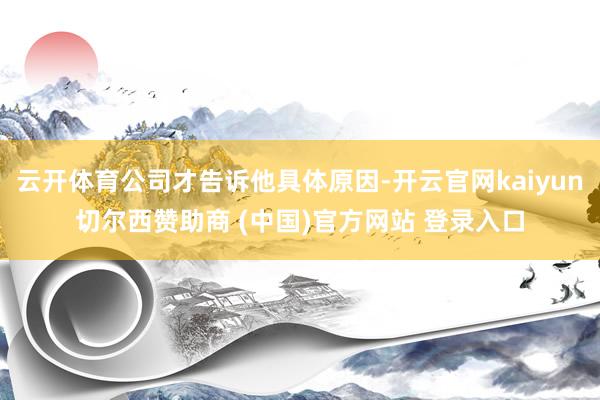云开体育公司才告诉他具体原因-开云官网kaiyun切尔西赞助商 (中国)官方网站 登录入口