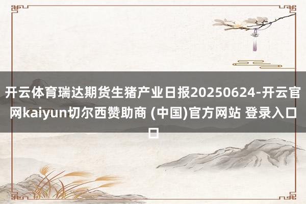 开云体育瑞达期货生猪产业日报20250624-开云官网kaiyun切尔西赞助商 (中国)官方网站 登录入口
