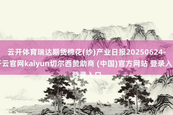 云开体育瑞达期货棉花(纱)产业日报20250624-开云官网kaiyun切尔西赞助商 (中国)官方网站 登录入口